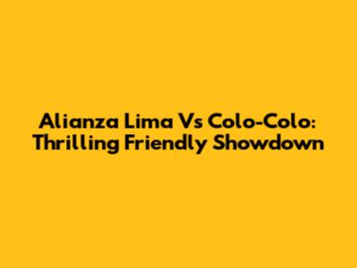 Alianza Lima Vs Colo-Colo: Thrilling Friendly Showdown