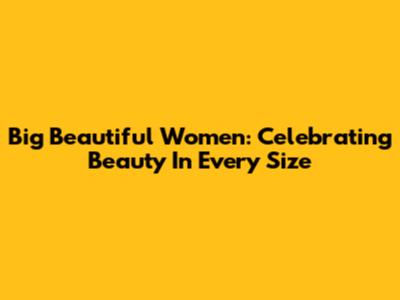 Big Beautiful Women: Celebrating Beauty In Every Size