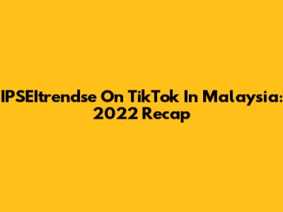 IPSEItrendse On TikTok In Malaysia: 2022 Recap