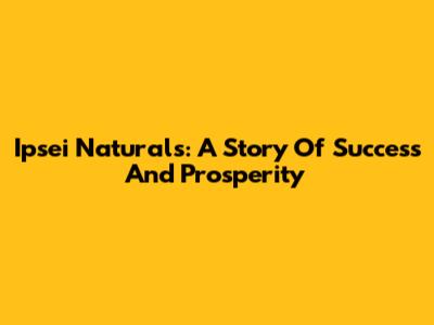Ipsei Naturals: A Story Of Success And Prosperity