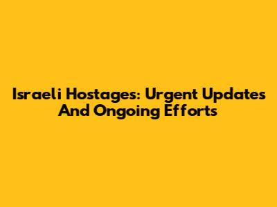Israeli Hostages: Urgent Updates And Ongoing Efforts