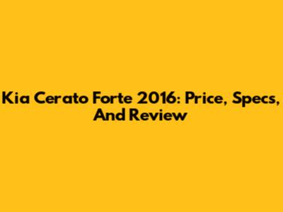 Kia Cerato Forte 2016: Price, Specs, And Review