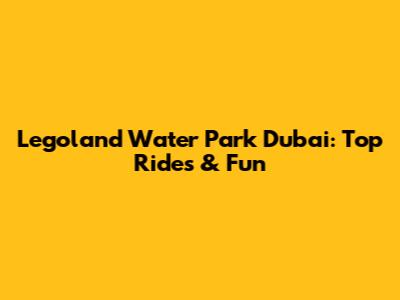 Legoland Water Park Dubai: Top Rides & Fun
