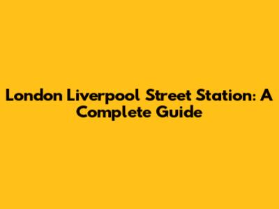 London Liverpool Street Station: A Complete Guide