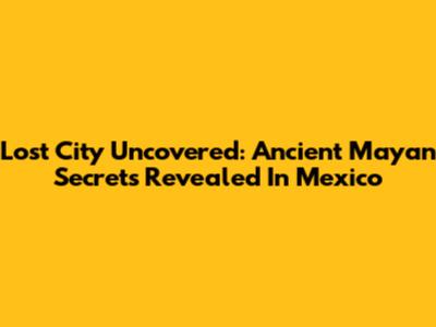 Lost City Uncovered: Ancient Mayan Secrets Revealed In Mexico