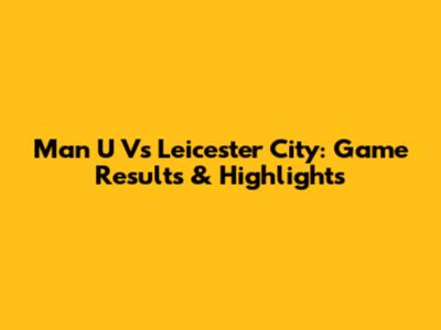 Man U Vs Leicester City: Game Results & Highlights
