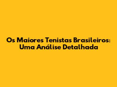 Os Maiores Tenistas Brasileiros: Uma Análise Detalhada