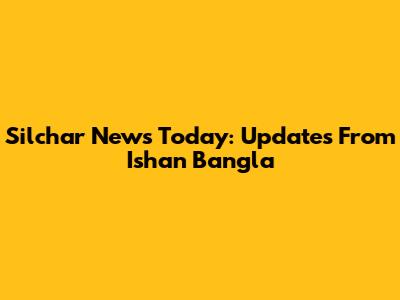 Silchar News Today: Updates From Ishan Bangla