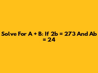Solve For A + B: If 2b = 273 And Ab = 24