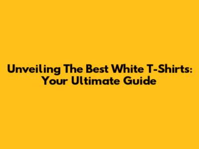 Unveiling The Best White T-Shirts: Your Ultimate Guide